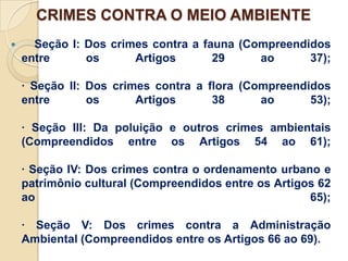 CRIMES CONTRA O MEIO AMBIENTE
     Seção I: Dos crimes contra a fauna (Compreendidos
    entre      os      Artigos       29     ao      37);

    · Seção II: Dos crimes contra a flora (Compreendidos
    entre       os      Artigos      38      ao      53);

    · Seção III: Da poluição e outros crimes ambientais
    (Compreendidos entre os Artigos 54 ao 61);

    · Seção IV: Dos crimes contra o ordenamento urbano e
    patrimônio cultural (Compreendidos entre os Artigos 62
    ao                                                65);

    · Seção V: Dos crimes contra a Administração
    Ambiental (Compreendidos entre os Artigos 66 ao 69).
 