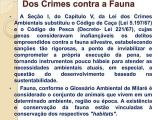 Dos Crimes contra a Fauna
     A Seção I, do Capítulo V, da Lei dos Crimes
    Ambientais substituiu o Código de Caça (Lei 5.197/67)
    e o Código de Pesca (Decreto- Lei 221/67), cujas
    penas consideravam inafiançáveis os delitos
    empreendidos contra a fauna silvestre, estabelecendo
    sanções tão rigorosas, a ponto de inviabilizar e
    comprometer a própria execução da pena, se
    tornando instrumentos pouco hábeis para atender as
    necessidades ambientais atuais, em especial, a
    questão     do    desenvolvimento      baseado     na
    sustentabilidade.
     Fauna, conforme o Glossário Ambiental de Milaré é
    considerado o conjunto de animais que vivem em um
    determinado ambiente, região ou época. A existência
    e conservação da fauna estão vinculadas à
    conservação dos respectivos "habitats".
 