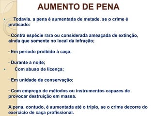 AUMENTO DE PENA
     Todavia, a pena é aumentada de metade, se o crime é
    praticado:

    · Contra espécie rara ou considerada ameaçada de extinção,
    ainda que somente no local da infração;

    · Em período proibido à caça;

  · Durante a noite;
    Com abuso de licença;

    · Em unidade de conservação;

    · Com emprego de métodos ou instrumentos capazes de
    provocar destruição em massa.

    A pena, contudo, é aumentada até o triplo, se o crime decorre do
    exercício de caça profissional.
 
