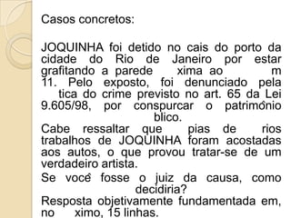 Casos concretos:

JOQUINHA foi detido no cais do porto da
cidade do Rio de Janeiro por estar
grafitando a parede         xima ao      m
11. Pelo exposto, foi denunciado pela
   tica do crime previsto no art. 65 da Lei
9.605/98, por conspurcar o patrimônio
                      blico.
Cabe ressaltar que            pias de  rios
trabalhos de JOQUINHA foram acostadas
aos autos, o que provou tratar-se de um
verdadeiro artista.
Se você fosse o juiz da causa, como
                   decidiria?
Resposta objetivamente fundamentada em,
no     ximo, 15 linhas.
 