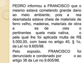 PEDRO informou a FRANCISCO que o
mesmo estava cometendo grande dano
ao meio ambiente, pois a             rea
desmatada estava cheia de materiais de
ferro velho, madeiras, materiais de obra
e             es    de        cies     o
pertinentes quela mata nativa,         o
pela qual lhe foi aplicada multa de R$
5.000,00, com base no artigo 40, § 1o,
da Lei no 9.605/98.
Pelo     exposto,     FRANCISCO       foi
denunciado e condenado por          o ao
artigo 38 da Lei no 9.605/98.
 