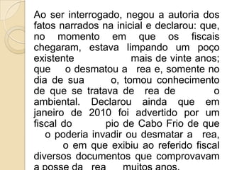 Ao ser interrogado, negou a autoria dos
fatos narrados na inicial e declarou: que,
no momento em que os fiscais
chegaram, estava limpando um poço
existente             mais de vinte anos;
que o desmatou a rea e, somente no
dia de sua       o, tomou conhecimento
de que se tratava de rea de             o
ambiental. Declarou ainda que em
janeiro de 2010 foi advertido por um
fiscal do       pio de Cabo Frio de que
   o poderia invadir ou desmatar a rea,
       o em que exibiu ao referido fiscal
diversos documentos que comprovavam
 