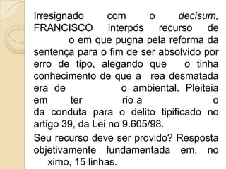 Irresignado       com       o     decisum,
FRANCISCO         interpôs   recurso    de
        o em que pugna pela reforma da
sentença para o fim de ser absolvido por
erro de tipo, alegando que          o tinha
conhecimento de que a rea desmatada
era de               o ambiental. Pleiteia
em       ter          rio a               o
da conduta para o delito tipificado no
artigo 39, da Lei no 9.605/98.
Seu recurso deve ser provido? Resposta
objetivamente fundamentada em, no
    ximo, 15 linhas.
 