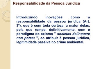 Responsabilidade da Pessoa Jurídica


 Introduzindo     inovações      como      a
 responsabilidade da pessoa jurídica (Art.
 3º), que é com toda certeza, a maior delas,
 pois que rompe, definitivamente, com o
 paradigma do axioma " societas delinquere
 non potest ", ao atribuir à pessoa jurídica,
 legitimidade passiva no crime ambiental.
 