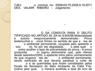 TJRJ:      o criminal no: 0006433-75.2006.8.19.0011
DES. VALMIR RIBEIRO - Julgamento                  -




                                      -
                               -
                         O DA CONDUTA PARA O DELITO
TIPIFICADO NO ARTIGO 39, DA lei 9.605/98.Materialidade
e      autoria     inequivocamente     demonstrada.-   Prova
testemunhal e cnica firmes no sentido de que a rea de
         o ambiental permanente, ocupada pelo apelante a
  tulo        rio, foi por ele degradada,    o pela qual   o
    como acolher a tese de precariedade da prova.- A prova
produzida            m logrou demonstrar que, pelo menos
desde setembro/2005, o apelante tinha pleno conhecimento
de que ocupava rea de                o ambiental permanente,
sendo notificado de que deveria paralisar o corte de
           o e as queimadas que foram constatadas pelos
fiscais da Secretaria do Meio Ambiente de Cabo Frio,
motivo pelo qual,        o merece acolhida a tese de erro de
 