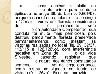 o          como acolher o pleito de
                 o do crime para o delito
tipificado no artigo 39, da Lei no. 9.605/98,
porque a conduta do apelante o se cingiu
a "Cortar rvores em floresta considerada
de                 o     permanente,      sem
          o da autoridade Competente", sua
conduta foi muito mais perniciosa, pois
destruiu parcialmente floresta preservada
permanentemente, como atestam as
vistorias realizadas no local (fls. 29, 32/37,
113/115 e 126/126vo), com interferência
negativa em Zona de                o de Vida
Silvestre,      cabendo      registrar    que
            o natural dos danos constatados
somente               vel ao longo dos anos,
como restou consignado no laudo de
 
