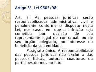 Artigo 3º, Lei 9605/98:

Art. 3º As pessoas jurídicas serão
responsabilizadas administrativa, civil e
penalmente conforme o disposto nesta
Lei, nos casos em que a infração seja
cometida      por    decisão    de     seu
representante legal ou contratual, ou de
seu órgão colegiado, no interesse ou
benefício da sua entidade.
       Parágrafo único. A responsabilidade
das pessoas jurídicas não exclui a das
pessoas físicas, autoras, coautoras ou
partícipes do mesmo fato.
 