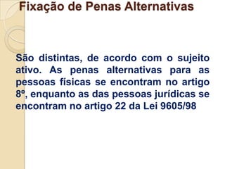 Fixação de Penas Alternativas



São distintas, de acordo com o sujeito
ativo. As penas alternativas para as
pessoas físicas se encontram no artigo
8º, enquanto as das pessoas jurídicas se
encontram no artigo 22 da Lei 9605/98
 