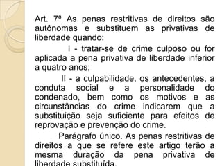 Art. 7º As penas restritivas de direitos são
autônomas e substituem as privativas de
liberdade quando:
           I - tratar-se de crime culposo ou for
aplicada a pena privativa de liberdade inferior
a quatro anos;
        II - a culpabilidade, os antecedentes, a
conduta social e a personalidade do
condenado, bem como os motivos e as
circunstâncias do crime indicarem que a
substituição seja suficiente para efeitos de
reprovação e prevenção do crime.
       Parágrafo único. As penas restritivas de
direitos a que se refere este artigo terão a
mesma duração da pena privativa de
 