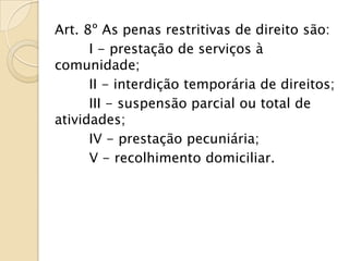 Art. 8º As penas restritivas de direito são:
      I - prestação de serviços à
comunidade;
      II - interdição temporária de direitos;
      III - suspensão parcial ou total de
atividades;
      IV - prestação pecuniária;
      V - recolhimento domiciliar.
 
