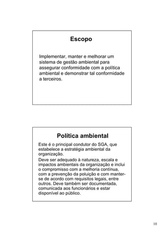 Escopo
Implementar, manter e melhorar um
sistema de gestão ambiental para
assegurar conformidade com a política
ambiental e demonstrar tal conformidade
a terceiros.

Política ambiental
Este é o principal condutor do SGA, que
estabelece a estratégia ambiental da
organização.
Deve ser adequado à natureza, escala e
impactos ambientais da organização e inclui
o compromisso com a melhoria contínua,
com a prevenção da poluição e com manterse de acordo com requisitos legais, entre
outros. Deve também ser documentada,
comunicada aos funcionários e estar
disponível ao público.

10

 