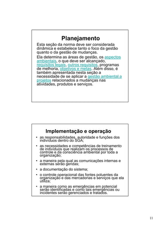 Planejamento
Esta seção da norma deve ser considerada
dinâmica e estabelece tanto o foco da gestão
quanto o da gestão de mudanças.
Ela determina as áreas de gestão, os aspectos
ambientais, o que deve ser alcançado,
requisitos legais, outros requisitos, programas
de melhoria, objetivos e metas. Além disso, é
também apresentada nesta seção a
necessidade de se aplicar a gestão ambiental a
projetos relacionados a mudanças nas
atividades, produtos e serviços.

Implementação e operação
• as responsabilidades, autoridade e funções dos
indivíduos dentro do SGA;
• as necessidades e competências de treinamento
de indivíduos que realizam os processos de
controle e da consciência ambiental por toda a
organização;
• a maneira pela qual as comunicações internas e
externas serão geridas;
• a documentação do sistema;
• o controle operacional das fontes poluentes da
organização e das mercadorias e serviços que ela
utiliza;
• a maneira como as emergências em potencial
serão identificadas e como tais emergências ou
incidentes serão gerenciados e tratados.

11

 