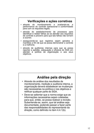Verificações e ações corretivas
• através do monitoramento e avaliando-se a
performance do controle operacional e conformidade
para com os requisitos legais;
• através do estabelecimento de processos para
identificar e relatar falhas ao se atender aos requisitos
de controle e prevenir para que tais falhas não tornem
a ocorrer;
• assegurando-se que registros sejam gerados e
mantidos a fim de que se possa demonstrar o controle
e a melhoria;
• através de auditorias internas para que se possa
reportar a aptidão, adequação e eficácia do SGA em
atender à política da organização e aos seus
objetivos.

Análise pela direção
• Através da análise dos resultados de
monitoramento, medição e auditoria interna, a
organização deverá estabelecer se mudanças
são necessárias na política e nos objetivos e
retificar qualquer parte do SGA.
• Deve-se salientar que a norma exige que as
informações necessárias sejam coletadas
para que, então, se possa realizar a revisão.
Subentende-se, assim, que tal análise seja
documentada, podendo passar a fazer parte
das responsabilidades do representante da
direção, como definido no item 4.4.1(b).

12

 