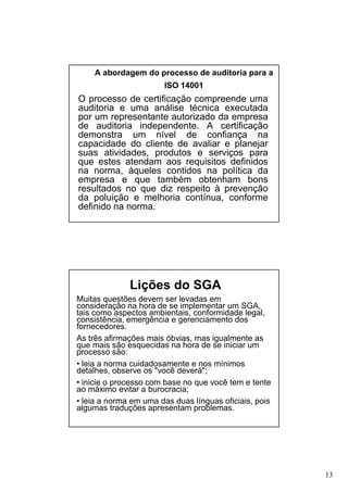A abordagem do processo de auditoria para a
ISO 14001

O processo de certificação compreende uma
auditoria e uma análise técnica executada
por um representante autorizado da empresa
de auditoria independente. A certificação
demonstra um nível de confiança na
capacidade do cliente de avaliar e planejar
suas atividades, produtos e serviços para
que estes atendam aos requisitos definidos
na norma, àqueles contidos na política da
empresa e que também obtenham bons
resultados no que diz respeito à prevenção
da poluição e melhoria contínua, conforme
definido na norma.

Lições do SGA
Muitas questões devem ser levadas em
consideração na hora de se implementar um SGA,
tais como aspectos ambientais, conformidade legal,
consistência, emergência e gerenciamento dos
fornecedores.
As três afirmações mais óbvias, mas igualmente as
que mais são esquecidas na hora de se iniciar um
processo são:
• leia a norma cuidadosamente e nos mínimos
detalhes, observe os "você deverá";
• inicie o processo com base no que você tem e tente
ao máximo evitar a burocracia;
• leia a norma em uma das duas línguas oficiais, pois
algumas traduções apresentam problemas.

13

 