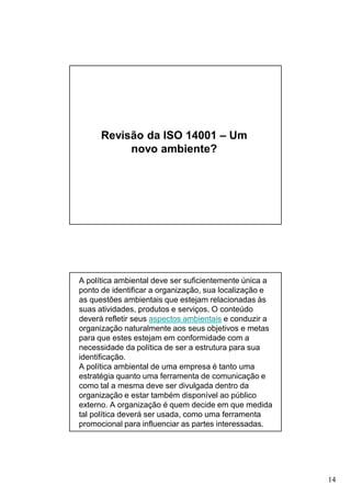 Revisão da ISO 14001 – Um
novo ambiente?

A política ambiental deve ser suficientemente única a
ponto de identificar a organização, sua localização e
as questões ambientais que estejam relacionadas às
suas atividades, produtos e serviços. O conteúdo
deverá refletir seus aspectos ambientais e conduzir a
organização naturalmente aos seus objetivos e metas
para que estes estejam em conformidade com a
necessidade da política de ser a estrutura para sua
identificação.
A política ambiental de uma empresa é tanto uma
estratégia quanto uma ferramenta de comunicação e
como tal a mesma deve ser divulgada dentro da
organização e estar também disponível ao público
externo. A organização é quem decide em que medida
tal política deverá ser usada, como uma ferramenta
promocional para influenciar as partes interessadas.

14

 