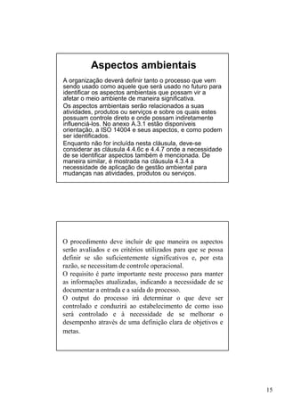 Aspectos ambientais
A organização deverá definir tanto o processo que vem
sendo usado como aquele que será usado no futuro para
identificar os aspectos ambientais que possam vir a
afetar o meio ambiente de maneira significativa.
Os aspectos ambientais serão relacionados a suas
atividades, produtos ou serviços e sobre os quais estes
possuam controle direto e onde possam indiretamente
influenciá-los. No anexo A.3.1 estão disponíveis
orientação, a ISO 14004 e seus aspectos, e como podem
ser identificados.
Enquanto não for incluída nesta cláusula, deve-se
considerar as cláusula 4.4.6c e 4.4.7 onde a necessidade
de se identificar aspectos também é mencionada. De
maneira similar, é mostrada na cláusula 4.3.4 a
necessidade de aplicação de gestão ambiental para
mudanças nas atividades, produtos ou serviços.

O procedimento deve incluir de que maneira os aspectos
serão avaliados e os critérios utilizados para que se possa
definir se são suficientemente significativos e, por esta
razão, se necessitam de controle operacional.
O requisito é parte importante neste processo para manter
as informações atualizadas, indicando a necessidade de se
documentar a entrada e a saída do processo.
O output do processo irá determinar o que deve ser
controlado e conduzirá ao estabelecimento de como isso
será controlado e à necessidade de se melhorar o
desempenho através de uma definição clara de objetivos e
metas.

15

 