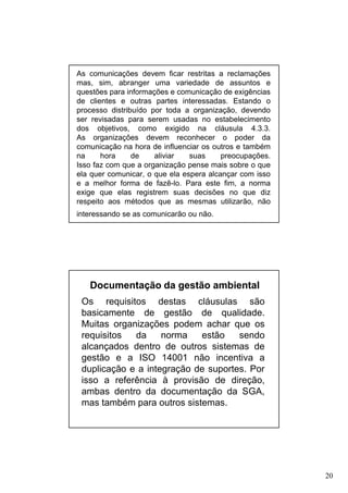 As comunicações devem ficar restritas a reclamações
mas, sim, abranger uma variedade de assuntos e
questões para informações e comunicação de exigências
de clientes e outras partes interessadas. Estando o
processo distribuído por toda a organização, devendo
ser revisadas para serem usadas no estabelecimento
dos objetivos, como exigido na cláusula 4.3.3.
As organizações devem reconhecer o poder da
comunicação na hora de influenciar os outros e também
na
hora
de
aliviar
suas
preocupações.
Isso faz com que a organização pense mais sobre o que
ela quer comunicar, o que ela espera alcançar com isso
e a melhor forma de fazê-lo. Para este fim, a norma
exige que elas registrem suas decisões no que diz
respeito aos métodos que as mesmas utilizarão, não
interessando se as comunicarão ou não.

Documentação da gestão ambiental
Os requisitos destas cláusulas são
basicamente de gestão de qualidade.
Muitas organizações podem achar que os
requisitos
da
norma
estão
sendo
alcançados dentro de outros sistemas de
gestão e a ISO 14001 não incentiva a
duplicação e a integração de suportes. Por
isso a referência à provisão de direção,
ambas dentro da documentação da SGA,
mas também para outros sistemas.

20

 