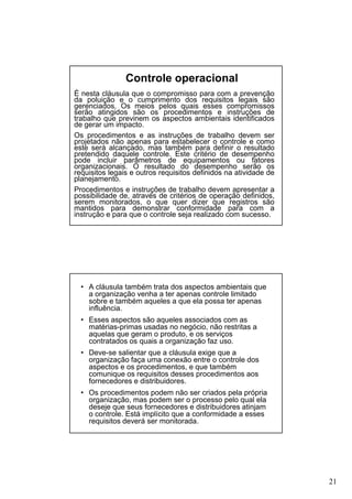 Controle operacional
É nesta cláusula que o compromisso para com a prevenção
da poluição e o cumprimento dos requisitos legais são
gerenciados. Os meios pelos quais esses compromissos
serão atingidos são os procedimentos e instruções de
trabalho que previnem os aspectos ambientais identificados
de gerar um impacto.
Os procedimentos e as instruções de trabalho devem ser
projetados não apenas para estabelecer o controle e como
este será alcançado, mas também para definir o resultado
pretendido daquele controle. Este critério de desempenho
pode incluir parâmetros de equipamentos ou fatores
organizacionais. O resultado do desempenho serão os
requisitos legais e outros requisitos definidos na atividade de
planejamento.
Procedimentos e instruções de trabalho devem apresentar a
possibilidade de, através de critérios de operação definidos,
serem monitorados, o que quer dizer que registros são
mantidos para demonstrar conformidade para com a
instrução e para que o controle seja realizado com sucesso.

• A cláusula também trata dos aspectos ambientais que
a organização venha a ter apenas controle limitado
sobre e também aqueles a que ela possa ter apenas
influência.
• Esses aspectos são aqueles associados com as
matérias-primas usadas no negócio, não restritas a
aquelas que geram o produto, e os serviços
contratados os quais a organização faz uso.
• Deve-se salientar que a cláusula exige que a
organização faça uma conexão entre o controle dos
aspectos e os procedimentos, e que também
comunique os requisitos desses procedimentos aos
fornecedores e distribuidores.
• Os procedimentos podem não ser criados pela própria
organização, mas podem ser o processo pelo qual ela
deseje que seus fornecedores e distribuidores atinjam
o controle. Está implícito que a conformidade a esses
requisitos deverá ser monitorada.

21

 