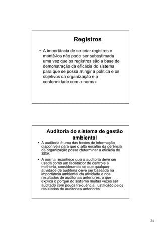 Registros
• A importância de se criar registros e
mantê-los não pode ser subestimada
uma vez que os registros são a base de
demonstração da eficácia do sistema
para que se possa atingir a política e os
objetivos da organização e a
conformidade com a norma.

Auditoria do sistema de gestão
ambiental
• A auditoria é uma das fontes de informação
disponíveis para que o alto escalão da gerência
da organização possa determinar a eficácia do
SGA.
• A norma reconhece que a auditoria deve ser
usada como um facilitador de controle e
melhoria, considerando-se que qualquer
atividade de auditoria deve ser baseada na
importância ambiental da atividade e nos
resultados de auditorias anteriores, o que
explica o porquê do sistema muitas vezes ser
auditado com pouca freqüência, justificado pelos
resultados de auditorias anteriores.

24

 