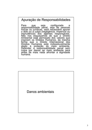 Apuração de Responsabilidades
Para
que
seja
configurada
a
responsabilidade penal, seja de pessoas
físicas ou jurídicas, será necessário apurar
o dolo ou a culpa (negligência, imperícia ou
imprudência) dos agentes responsáveis.
Não nos esqueçamos de que o Direito
Ambiental está permeado dos valores que
inspiram os Direitos Humanos, da mesma
forma que o Direito Internacional dos
Direitos Humanos está indissoluvelmente
atado à proteção do meio ambiente.
Defender a responsabilidade penal sem
culpa por danos ao meio ambiente será
antes de mais nada afrontar a dignidade
humana.

Danos ambientais

3

 