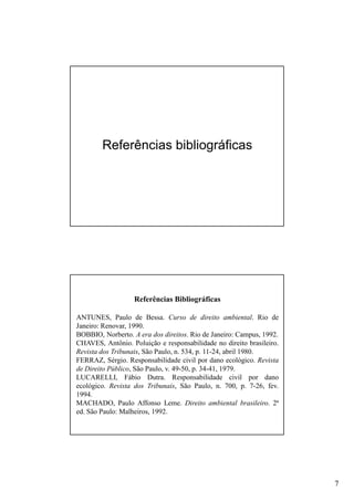 Referências bibliográficas

Referências Bibliográficas
ANTUNES, Paulo de Bessa. Curso de direito ambiental. Rio de
Janeiro: Renovar, 1990.
BOBBIO, Norberto. A era dos direitos. Rio de Janeiro: Campus, 1992.
CHAVES, Antônio. Poluição e responsabilidade no direito brasileiro.
Revista dos Tribunais, São Paulo, n. 534, p. 11-24, abril 1980.
FERRAZ, Sérgio. Responsabilidade civil por dano ecológico. Revista
de Direito Público, São Paulo, v. 49-50, p. 34-41, 1979.
LUCARELLI, Fábio Dutra. Responsabilidade civil por dano
ecológico. Revista dos Tribunais, São Paulo, n. 700, p. 7-26, fev.
1994.
MACHADO, Paulo Affonso Leme. Direito ambiental brasileiro. 2ª
ed. São Paulo: Malheiros, 1992.

7

 