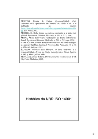 MARTINS, Renata de Freitas. Responsabilidade Civil
Ambiental.Texto apresentado em trabalho de Direito Civil V e
publicado
na
internet
(http://sites.uol.com.br/renata.maromba/responsabilidadeambiental.ht
m). São Paulo: 2002.
MEIRELLES, Helly Lopes. A proteção ambiental e a ação civil
pública. Revista dos Tribunais, São Paulo, n. 611, p. 7-13, 1986.
MIRRA, Álvaro Luiz Valery. Fundamentos do direito ambiental no
Brasil. Revista dos Tribunais, São Paulo, n. 706, p. 7-29, ago. 1994.
NERY JÚNIOR, Nelson. Responsabilidade civil por dano ecológico
e a ação civil pública. Revista de Processo, São Paulo, ano 10, n. 38,
p. 129-145, abril/jun. 1985.
SAMPAIO, Francisco José Marques. O dano ambiental e a
responsabilidade. Revista de Direito Administrativo, Rio de Janeiro,
n. 185, p. 41-62, jul./set. 1991.
SILVA, José Afonso da Silva. Direito ambiental constitucional. 2ª ed.
São Paulo: Malheiros, 1992.

Histórico da NBR ISO 14001

8

 
