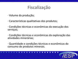 Fiscalização
· Volume da produção;
· Características qualitativas dos produtos;
· Condições técnicas e econômicas da execução dos
serviços;
· Condições técnicas e econômicas da exploração das
atividades minerárias;
· Quantidade e condições técnicas e econômicas do
consumo de produtos minerais.
 