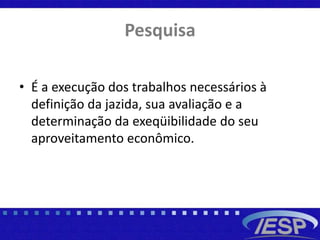 Pesquisa
• É a execução dos trabalhos necessários à
definição da jazida, sua avaliação e a
determinação da exeqüibilidade do seu
aproveitamento econômico.
 