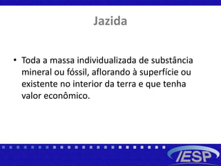 Jazida
• Toda a massa individualizada de substância
mineral ou fóssil, aflorando à superfície ou
existente no interior da terra e que tenha
valor econômico.
 