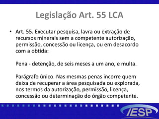Legislação Art. 55 LCA
• Art. 55. Executar pesquisa, lavra ou extração de
recursos minerais sem a competente autorização,
permissão, concessão ou licença, ou em desacordo
com a obtida:
Pena - detenção, de seis meses a um ano, e multa.
Parágrafo único. Nas mesmas penas incorre quem
deixa de recuperar a área pesquisada ou explorada,
nos termos da autorização, permissão, licença,
concessão ou determinação do órgão competente.
 