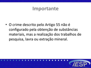 Importante
• O crime descrito pelo Artigo 55 não é
configurado pela obtenção de substâncias
materiais, mas a realização dos trabalhos de
pesquisa, lavra ou extração mineral.
 