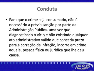 Conduta
• Para que o crime seja consumado, não é
necessário a prévia sanção por parte da
Administração Pública, uma vez que
diagnosticado o vício e não existindo qualquer
ato administrativo válido que conceda prazo
para a correção da infração, incorre em crime
aquele, pessoa física ou jurídica que lhe deu
causa.
 