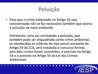 Poluição
• Para que o crime estipulado no Artigo 55 seja
caracterizado não se faz necessário também que ocorra
a poluição ao meio ambiente.
Entretanto, uma vez constatada a poluição, que
também pode ser enquadrada como crime ambiental,
se obedecidos os critérios do tipo penal constante do
Artigo 54 da LCA, será instalado o concurso formal,
pois dois crimes foram cometidos: o previsto no Artigo
54 e o previsto no Artigo 55 da Lei dos Crimes
Ambientais.
 