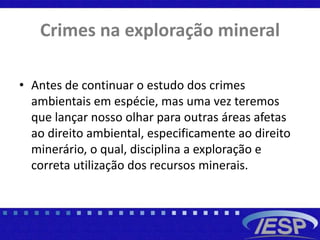 Crimes na exploração mineral
• Antes de continuar o estudo dos crimes
ambientais em espécie, mas uma vez teremos
que lançar nosso olhar para outras áreas afetas
ao direito ambiental, especificamente ao direito
minerário, o qual, disciplina a exploração e
correta utilização dos recursos minerais.
 