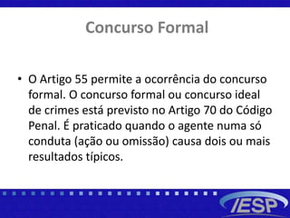 Concurso Formal
• O Artigo 55 permite a ocorrência do concurso
formal. O concurso formal ou concurso ideal
de crimes está previsto no Artigo 70 do Código
Penal. É praticado quando o agente numa só
conduta (ação ou omissão) causa dois ou mais
resultados típicos.
 