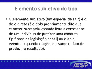 Elemento subjetivo do tipo
• O elemento subjetivo (fim especial de agir) é o
dolo direto (é o dolo propriamente dito que
caracteriza-se pela vontade livre e consciente
de um indivíduo de praticar uma conduta
tipificada na legislação penal) ou o dolo
eventual (quando o agente assume o risco de
produzir o resultado).
 