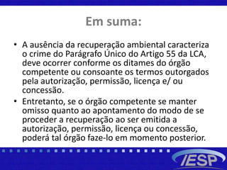 Em suma:
• A ausência da recuperação ambiental caracteriza
o crime do Parágrafo Único do Artigo 55 da LCA,
deve ocorrer conforme os ditames do órgão
competente ou consoante os termos outorgados
pela autorização, permissão, licença e/ ou
concessão.
• Entretanto, se o órgão competente se manter
omisso quanto ao apontamento do modo de se
proceder a recuperação ao ser emitida a
autorização, permissão, licença ou concessão,
poderá tal órgão faze-lo em momento posterior.
 