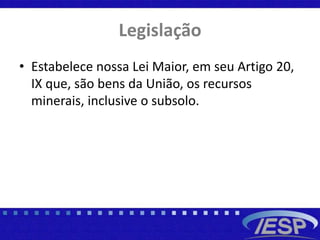 Legislação
• Estabelece nossa Lei Maior, em seu Artigo 20,
IX que, são bens da União, os recursos
minerais, inclusive o subsolo.
 