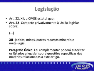 Legislação
• Art. 22, XII, a CF/88 estatui que:
• Art. 22- Compete privativamente à União legislar
sobre:
(...)
XII- jazidas, minas, outros recursos minerais e
metalurgia.
Parágrafo Único: Lei complementar poderá autorizar
os Estados a legislar sobre questões especificas das
matérias relacionadas a este artigo.
 