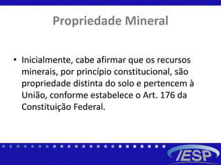 Propriedade Mineral
• Inicialmente, cabe afirmar que os recursos
minerais, por princípio constitucional, são
propriedade distinta do solo e pertencem à
União, conforme estabelece o Art. 176 da
Constituição Federal.
 