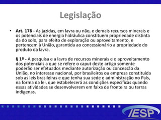 Legislação
• Art. 176 - As jazidas, em lavra ou não, e demais recursos minerais e
os potenciais de energia hidráulica constituem propriedade distinta
da do solo, para efeito de exploração ou aproveitamento, e
pertencem à União, garantida ao concessionário a propriedade do
produto da lavra.
§ 1º - A pesquisa e a lavra de recursos minerais e o aproveitamento
dos potenciais a que se refere o caput deste artigo somente
poderão ser efetuados mediante autorização ou concessão da
União, no interesse nacional, por brasileiros ou empresa constituída
sob as leis brasileiras e que tenha sua sede e administração no País,
na forma da lei, que estabelecerá as condições específicas quando
essas atividades se desenvolverem em faixa de fronteira ou terras
indígenas.
 