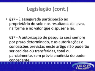 Legislação (cont.)
• §2º - É assegurada participação ao
proprietário do solo nos resultados da lavra,
na forma e no valor que dispuser a lei.
§3º - A autorização de pesquisa será sempre
por prazo determinado, e as autorizações e
concessões previstas neste artigo não poderão
ser cedidas ou transferidas, total ou
parcialmente, sem prévia anuência do poder
concedente.
 