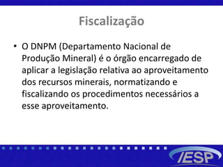 Fiscalização
• O DNPM (Departamento Nacional de
Produção Mineral) é o órgão encarregado de
aplicar a legislação relativa ao aproveitamento
dos recursos minerais, normatizando e
fiscalizando os procedimentos necessários a
esse aproveitamento.
 