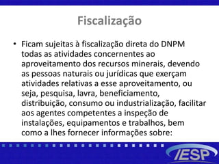 Fiscalização
• Ficam sujeitas à fiscalização direta do DNPM
todas as atividades concernentes ao
aproveitamento dos recursos minerais, devendo
as pessoas naturais ou jurídicas que exerçam
atividades relativas a esse aproveitamento, ou
seja, pesquisa, lavra, beneficiamento,
distribuição, consumo ou industrialização, facilitar
aos agentes competentes a inspeção de
instalações, equipamentos e trabalhos, bem
como a lhes fornecer informações sobre:
 