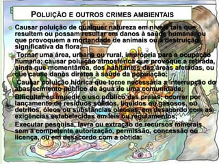 POLUIÇÃO E OUTROS CRIMES AMBIENTAIS









Causar poluição de qualquer natureza em níveis tais que
resultem ou possam resultar em danos à saúde humana, ou
que provoquem a mortandade de animais ou a destruição
significativa da flora;
Tornar uma área, urbana ou rural, imprópria para a ocupação
humana; causar poluição atmosférica que provoque a retirada,
ainda que momentânea, dos habitantes das áreas afetadas, ou
que cause danos diretos à saúde da população;
Causar poluição hídrica que torne necessária a interrupção do
abastecimento público de água de uma comunidade;
Dificultar ou impedir o uso público das praias; ocorrer por
lançamento de resíduos sólidos, líquidos ou gasosos, ou
detritos, óleos ou substâncias oleosas, em desacordo com as
exigências estabelecidas em leis ou regulamentos;
Executar pesquisa, lavra ou extração de recursos minerais
sem a competente autorização, permissão, concessão ou
licença, ou em desacordo com a obtida:

 