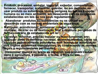 








Produzir, processar, embalar, importar, exportar, comercializar,
fornecer, transportar, armazenar, guardar, ter em depósito ou
usar produto ou substância tóxica, perigosa ou nociva à saúde
humana ou ao meio ambiente, em desacordo com as exigências
estabelecidas em leis ou nos seus regulamentos;
Abandonar produtos ou substâncias ou os utilizar em
desacordo com as normas ambientais de segurança;
Manipular, acondicionar, armazenar, coletar, transportar,
reutilizar, reciclar ou dá destinação final a resíduos perigosos de
forma contrária da estabelecida em lei ;
Construir, reformar, ampliar, instalar ou fazer funcionar, em
qualquer parte do território nacional, estabelecimentos, obras ou
serviços potencialmente poluidores, sem licença ou autorização
dos órgãos ambientais competentes, ou contrariando as normas
legais e regulamentares pertinentes;
Disseminar doença ou praga ou espécies que possam causar
dano à agricultura, à pecuária, à fauna, à flora ou aos
ecossistemas;

 