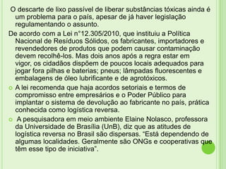 O descarte de lixo passível de liberar substâncias tóxicas ainda é
um problema para o país, apesar de já haver legislação
regulamentando o assunto.
De acordo com a Lei n°12.305/2010, que instituiu a Política
Nacional de Resíduos Sólidos, os fabricantes, importadores e
revendedores de produtos que podem causar contaminação
devem recolhê-los. Mas dois anos após a regra estar em
vigor, os cidadãos dispõem de poucos locais adequados para
jogar fora pilhas e baterias; pneus; lâmpadas fluorescentes e
embalagens de óleo lubrificante e de agrotóxicos.
 A lei recomenda que haja acordos setoriais e termos de
compromisso entre empresários e o Poder Público para
implantar o sistema de devolução ao fabricante no país, prática
conhecida como logística reversa.
 A pesquisadora em meio ambiente Elaine Nolasco, professora
da Universidade de Brasília (UnB), diz que as atitudes de
logística reversa no Brasil são dispersas. “Está dependendo de
algumas localidades. Geralmente são ONGs e cooperativas que
têm esse tipo de iniciativa”.

 