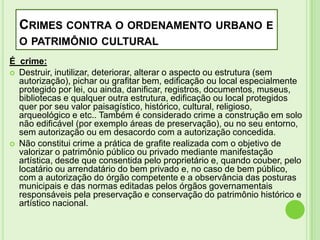 CRIMES CONTRA O ORDENAMENTO URBANO E
O PATRIMÔNIO CULTURAL
É crime:
 Destruir, inutilizar, deteriorar, alterar o aspecto ou estrutura (sem
autorização), pichar ou grafitar bem, edificação ou local especialmente
protegido por lei, ou ainda, danificar, registros, documentos, museus,
bibliotecas e qualquer outra estrutura, edificação ou local protegidos
quer por seu valor paisagístico, histórico, cultural, religioso,
arqueológico e etc.. Também é considerado crime a construção em solo
não edificável (por exemplo áreas de preservação), ou no seu entorno,
sem autorização ou em desacordo com a autorização concedida.
 Não constitui crime a prática de grafite realizada com o objetivo de
valorizar o patrimônio público ou privado mediante manifestação
artística, desde que consentida pelo proprietário e, quando couber, pelo
locatário ou arrendatário do bem privado e, no caso de bem público,
com a autorização do órgão competente e a observância das posturas
municipais e das normas editadas pelos órgãos governamentais
responsáveis pela preservação e conservação do patrimônio histórico e
artístico nacional.

 