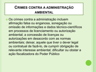 CRIMES CONTRA A ADMINISTRAÇÃO
AMBIENTAL


Os crimes contra a administração incluem
afirmação falsa ou enganosa, sonegação ou
omissão de informações e dados técnico-científicos
em processos de licenciamento ou autorização
ambiental; a concessão de licenças ou
autorizações em desacordo com as normas
ambientais; deixar, aquele que tiver o dever legal
ou contratual de fazê-lo, de cumprir obrigação de
relevante interesse ambiental; dificultar ou obstar a
ação fiscalizadora do Poder Público

 
