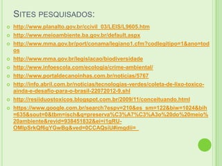 SITES PESQUISADOS:


http://www.planalto.gov.br/ccivil_03/LEIS/L9605.htm



http://www.meioambiente.ba.gov.br/default.aspx



http://www.mma.gov.br/port/conama/legiano1.cfm?codlegitipo=1&ano=tod
os



http://www.mma.gov.br/legislacao/biodiversidade



http://www.infoescola.com/ecologia/crime-ambiental/



http://www.portaldecanoinhas.com.br/noticias/5767



http://info.abril.com.br/noticias/tecnologias-verdes/coleta-de-lixo-toxicoainda-e-desafio-para-o-brasil-22072012-9.shl



http://resiiduostoxicos.blogspot.com.br/2009/11/conceituando.html



https://www.google.com.br/search?espv=210&es_sm=122&biw=1024&bih
=635&sout=0&tbm=isch&q=preserva%C3%A7%C3%A3o%20do%20meio%
20ambiente&revid=938451832&ei=i1gRUOMIpSrkQf6gYGwBg&ved=0CCAQsiU#imgdii=_

 